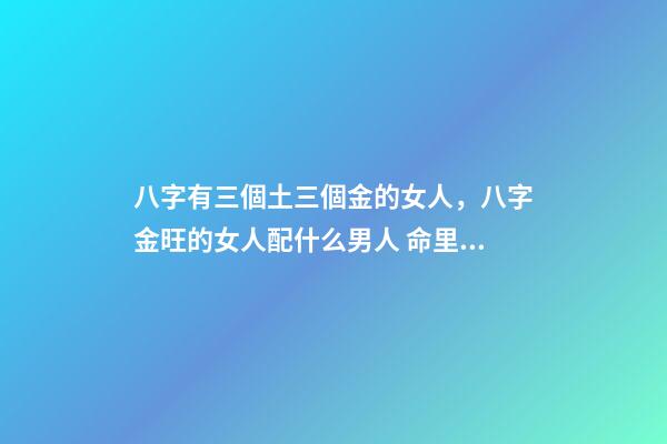 八字有三個土三個金的女人，八字金旺的女人配什么男人 命里金旺找木旺的婚配，五行木旺和五行金旺的人在一起合適嗎-第1張-觀點-玄機派